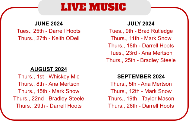 LIVE MUSIC  JUNE 2024 Tues., 25th - Darrell Hoots Thurs., 27th - Keith ODell  JULY 2024 Tues., 9th - Brad Rutledge Thurs., 11th - Mark Snow Thurs., 18th - Darrell Hoots Tues., 23rd - Ana Mertson Thurs., 25th - Bradley Steele AUGUST 2024 Thurs., 1st - Whiskey Mic Thurs., 8th - Ana Mertson Thurs., 15th - Mark Snow Thurs., 22nd - Bradley Steele Thurs., 29th - Darrell Hoots SEPTEMBER 2024 Thurs., 5th - Ana Mertson Thurs., 12th - Mark Snow Thurs., 19th - Taylor Mason Thurs., 26th - Darrell Hoots