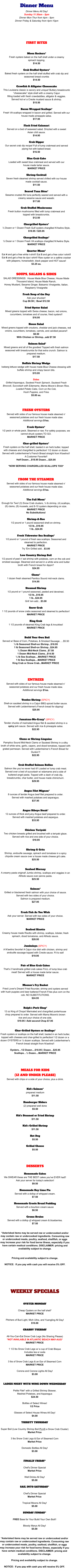 Dinner Menu Dinner Menu All Day! Sunday 11:30am - 5pm Dinner Mon-Thur from 4pm - 9pm Dinner Friday & Saturday from 4pm-10pm     FIRST BITES       Moon Rockers* Fresh oysters baked on the half shell under a creamy  spinach topping. $14.50  Crab Stuffed Oysters* Baked fresh oysters on the half shell stuffed with crab dip and seasoned bread crumbs $14.50  Crawfish & Alligator Cheesecake This Louisiana classic is savory and unique! Buttery breadcrumb “cheesecake” style shell with a creamy Cajun filling loaded with fresh crawdaddies, alligator & veggies.   Served hot w/ a Creole mustard sauce & shrimp. $15.50  Bacon Wrapped Scallops* Fresh VA scallops wrapped in bacon and grilled. Served with our house made pineapple salsa. $17.95  Flash Fried Calamari Served on a bed of seaweed salad. Drizzled with a sweet  Asian chili sauce. $14.95  Crab Dipper Our secret crab dip recipe! Full of lump crabmeat and served piping hot with baked bread. $16.50  Blue Crab Cake Loaded with sweet blue crabmeat and served with our  house made tartar sauce.  MARKET PRICE  Shrimp Cocktail Seven fresh steamed shrimp served chilled with our house  made cocktail sauce. $11.50  Seared Tuna Bites* Sesame crusted Ahi tuna perfectly seared and served with a creamy sesame sauce and wasabi. $17.00  Crab Stuffed Mushrooms Fresh button mushrooms filled with lump crabmeat and  topped with breadcrumbs. $12.50  Chargrilled Oysters* ½ Dozen or 1 Dozen Fresh Gulf oysters chargilled N’Awlins Style. $18.95 / $25.95  Chargrilled Scallops* ½ Dozer or 1 Dozen Fresh VA scallops chargilled N’Awlins Style. MARKET PRICE  Quarter Moon* Eat 4 and get a free white t-shirt!! Eat 5 and get a free color t-shirt!! Eat 6 and get a free tie dye t-shirt!! Raw oyster on a saltine cracker with jalapeno, horseradish, black pepper and HOT sauce! $3.25 ea.   SOUPS, SALADS & SIDES SALAD DRESSINGS:  House Made Blue Cheese, House Made Thousand Island, House Made Ranch, Honey Mustard, Sesame Ginger, Balsamic Vinaigrette, Italian, Raspberry Vinaigrette  Fresh Soup of the Day Ask your shucker! Cup $8.50 |  Bowl $12.50      Fried Oyster Salad Mixed greens topped with Swiss cheese, bacon, red onions, cucumbers, tomatoes and of course, fried oysters!! $16.95  House Salad Mixed greens topped with croutons, cheddar and jack cheeses, red onions, cucumbers, tomatoes, carrots, and candied pecans!! $8.50 With Chicken or Shrimp...add $7.50     Salmon Salad* Mixed greens and all of the goodies! Topped with fresh salmon seasoned with breadcrumbs for that extra crunch. Salmon is prepared medium. $17.50  Buffalo Shrimp Wedge Iceberg lettuce wedge with house made Blue Cheese dressing with buffalo shrimp and crispy bacon bits. $15.95  Sides Grilled Asparagus, Sauteed Fresh Spinach, Sauteed Fresh Broccoli, Succotash with Edamame, Mama Moore’s Brown Rice, Loaded Potato Cake, Corn on the Cob, Hush Puppies, and Fries $5.00 ea.    FRESH OYSTERS Served with sides of our famous house made steamed n’  seasoned potatoes and our fresh house made slaw.  Additional servings $1ea.  Fresh Oysters* 1/2 peck or whole peck. Steamed or raw. For safety purposes, we cannot shuck oysters TO GO. MARKET PRICE  Char-grilled Oysters* Fresh oysters on the half shell, basted in an herb butter, topped with cheeses and chargrilled to perfection! 1/2 dozen or dozen. Served with Leidenheimer's French Bread straight from N'awlins!! A Customer Favorite!! Half Dozen....$18.95 Dozen....$25.95  *NOW SERVING CHARGRILLED SCALLOPS TOO*    FROM THE STEAMER Served with sides of our famous house made steamed n’  seasoned potatoes and our fresh house made slaw.  Additional servings $1ea.       The Full Moon* Enough for Two! (3) Snow Crab clusters, ¼ lb shrimp, (4) scallops, (6) clams, (8) mussels, and 8-10 oysters depending on size. MARKET PRICE No Substitutions!  Shrimp-A-Roo 1/2 pound or 1 pound seasoned shell-on shrimp. 1/2 lb...$18.95 1 lb...$24.95  Fresh Tidewater Sea Scallops* 1/2 pound or 1 pound of fresh sea scallops. Seasoned and steamed to perfection. MARKET PRICE Try 'Em Grilled add…$3.00  Low Country Shrimp Boil 1/2 pound of peel n' eat shrimp with potatoes, corn on the cob and smoked sausage. Steamed and served in a white wine and butter broth with French bread for dippin'! $24.95  Clams* 1 dozen fresh steamed Pamlico Sound mid-neck clams. $14.95  Steamed Shrimp 1/2 pound or 1 pound seasoned, peeled and deveined. 1/2 lb...$18.95 1 lb...$24.95 Grill 'em add....$3.00  Snow Crab 1 1/2 pounds of snow crabs seasoned and steamed to perfection! MARKET PRICE  King Crab 1 1/2 pounds of steamed King Crab legs & knuckles! MARKET PRICE       Build Your Own Boil Served w/ Base of Corn, Potatoes, & Smoked Sausage…..$5.50 ½ lb Seasoned Shell-on Shrimp...$18.95 1 lb Seasoned Shell-on Shrimp...$24.95 ½ Dozen Mid-Neck Clams...$7.50 1 Dozen Mid-Neck Clams...$14.50 ½ lb Sea Scallops....MARKET PRICE 1 lb Sea Scallops....MARKET PRICE King Crab or Snow Crab...MARKET PRICE     EntrEes Served with sides of our famous house made steamed n’  seasoned potatoes and our fresh house made slaw.  Additional servings $1ea.      Voodoo Shrimp (SPICY)  Shell-on sautéed shrimp in a Cajun BBQ spiced butter sauce. Served with Leidenhiemer's French bread for dipping!  $25.95      Jamaican-Me-Crazy* (SPICY)  Tender chunks of marinated Angus filet & sautéed shrimp in a spicy jerk sauce. Served with rice & pineapple salsa. $22.95   Clams or Shrimp Linguine Pamplico Sound Mid-Neck Clams or Sauteed Shrimp in a silky broth of white wine, garlic, capers, and diced tomatoes, topped with grated parmesan. Served with Leidenheimer’s French Bread for Dunkin’!! $22.95   Crab Stuffed Salmon Bellies Salmon like you’ve never had it!! Loaded w/ lump crab meat. Served over a bed of succotash w/ edamame and a side of buttered angel pasta. Topped with a dash of crab dip, breadcrumbs, char butter, and house made chimichurri. $29.95       Angus Filet Mignon* 8 ounces of tender Angus beef filet prepared to order.  Served with mashed potatoes and asparagus. $37.95   Angus Ribeye Steak* 12 ounces of thick and juicy Angus beef prepared to order. Served with mashed potatoes and aspargus. $33.95   Chicken Teriyaki Two chicken breasts grilled and brushed with a teriyaki glaze. Served with rice and one side of your choice.   $18.95   Shrimp & Grits Shrimp, andouille sausage, spinach and tomatoes in a spicy chipotle cream sauce over a house made cheese grit cake. $25.50   Seafood Mornay A creamy pasta original! Jumbo shrimp, scallops and veggies in an Alfredo sauce over penne pasta. $25.50   Salmon* Grilled or blackened fresh salmon with your choice of sauce. Served with two sides of your choice.  Salmon is prepared medium. $27.95   Fresh Fish As You Wish Ask your server. Served with two sides of your choice. MARKET PRICE   Seafood Risotto Creamy house made Risotto with shrimp, scallops, lobster, fresh spinach, diced tomatores, and Alfredo sauce. $28.95  Jambalaya (SPICY)  A N'awlins favorite! A Cajun rice dish with chicken, shrimp and andouille sausage topped with Creole sauce. Fit to eat! $19.95   Pair of Blue Crab Cakes That's 2 handmade grilled crab cakes FULL of lump blue crab meat! Served with a house made tartar sauce. MARKET PRICE   Mooner's Fry Basket Fried Lover's Dream! Fried flounder, shrimp and oysters served with hush puppies and beer battered French Fries plus corn on the cob. NO SUBSTITUTIONS. $24.95   Ralph’s Pork Chop* 12 oz King of Chops! Marinated and chargrilled porterhouse chop prepared to order. Served with Mama Moore's brown rice and your choice of one side. $19.95 / Add second Chop $7.95   Char-Grilled Oysters or Scallops* Fresh oysters or scallops on the half shell, basted in an herb butter, topped with cheeses and char-grilled to perfection! 1/2 dozen or a  dozen OYSTERS or ½ dozen scallops. Served with Leidenheimer's French bread straight from N'awlins!!   Oysters…1/2 Dozen....$18.95 | Dozen…$25.95 Scallops…½ Dozen....MARKET PRICE    MEALS FOR KIDS  (12 AND UNDER PLEASE) Served with chips or a side of your choice, plus a drink.   Kid’s Salmon* prepared medium $11.50  Hamburger Sliders (2) prepared well done $5.50  Kid’s Steamed or Fried Shrimp $11.50  Kid’s Grilled Shrimp $11.50  Hot Dog $5.50  Grilled Cheese $5.50     DESSERTS  Homemade Cakes We SWEAR these are THE BEST cakes you've EVER had!!  Ask your server for today's selection! $9.50  Homemade Key Lime Pie Served with a dollop of whipped cream. $7.50  Homemade Creole Bread Pudding Served with a bourbon cream sauce $8.50  Creme Brulee Served with a dollop of whipped cream & blueberries. $7.50   *Asterisked items may be served raw or undercooked and/or may contain raw or undercooked ingredients. Consuming raw or undercooked meats, poultry, seafood, shellfish, or eggs may increase your risk for food borne illness, especially if you have certain medical conditions. DISCLAIMER: pricing and availability subject to change.     Pricing and availability subject to change.  NOTICE:  If you pay with cash you will receive 5% OFF.      WEEKLY SPECIALS   OYSTER MONDAY  Cheap Oysters on the half shell* MARKET PRICE  Pitchers of Bud Light, Mich Ultra, and Yuengling All Day! $10.00  CRABBY TUESDAY  All-You-Can-Eat Snow Crab Legs (No Sharing Please) *NOT AVAILABLE IN ATLANTIC BEACH MAY-AUG* MARKET PRICE  1 1/2 lbs Snow Crab Legs w/ a cup of Crab Bisque Includes tea or soda MARKET PRICE  3 lbs of Snow Crab Legs & an Ear of Steamed Corn MARKET PRICE  Corona and Corona Lights All Day! $3.00   LADIES NIGHT WITH WINE DOWN WEDNESDAY  Petite Filet* with a Grilled Shrimp Skewer,  Mashed Potatoes, and Asparagus $24.50  Bottles of Select Wines! 1/2 Price  Glasses of Select House Wines All Day! $4.00  THIRSTY THURSDAY  Super Boil (Low Country Shrimp Boil PLUS a Snow Crab Cluster) Market Price  3 lbs Snow Crab Legs & Ear of Steamed Corn Market Price  Domestic Bottles All Day! $3.00   FINALLY FRIDAY*  Chef's Dinner Special Market Price  Well Drinks All Day! $5.00  SAIL INTO SATURDAY*  Chef's Dinner Special Market Price  Tropical Moons All Day! $5.00  SUNDAY FUNDAY*  FREE Base for Your Build Your Own Boil!!  Bloody Marys All Day! $5.00   *Asterisked items may be served raw or undercooked and/or may contain raw or undercooked ingredients. Consuming raw or undercooked meats, poultry, seafood, shellfish, or eggs may increase your risk for food borne illness, especially if you have certain medical conditions. DISCLAIMER: pricing and availability subject to change.    Pricing and availability subject to change.  NOTICE:  If you pay with cash you will receive 5% OFF. `