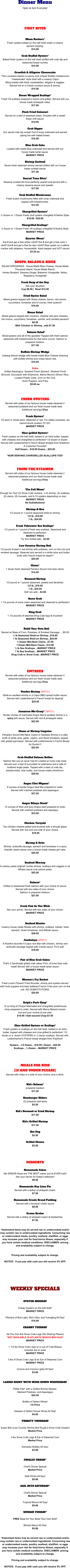 Dinner Menu Open at 4pm Everyday!     FIRST BITES       Moon Rockers* Fresh oysters baked on the half shell under a creamy  spinach topping. $14.50  Crab Stuffed Oysters* Baked fresh oysters on the half shell stuffed with crab dip and seasoned bread crumbs $14.50  Crawfish & Alligator Cheesecake This Louisiana classic is savory and unique! Buttery breadcrumb “cheesecake” style shell with a creamy Cajun filling loaded with fresh crawdaddies, alligator & veggies.   Served hot w/ a Creole mustard sauce & shrimp. $15.50  Bacon Wrapped Scallops* Fresh VA scallops wrapped in bacon and grilled. Served with our house made pineapple salsa. $17.95  Flash Fried Calamari Served on a bed of seaweed salad. Drizzled with a sweet  Asian chili sauce. $14.95  Crab Dipper Our secret crab dip recipe! Full of lump crabmeat and served piping hot with baked bread. $16.50  Blue Crab Cake Loaded with sweet blue crabmeat and served with our  house made tartar sauce.  MARKET PRICE  Shrimp Cocktail Seven fresh steamed shrimp served chilled with our house  made cocktail sauce. $11.50  Seared Tuna Bites* Sesame crusted Ahi tuna perfectly seared and served with a creamy sesame sauce and wasabi. $17.00  Crab Stuffed Mushrooms Fresh button mushrooms filled with lump crabmeat and  topped with breadcrumbs. $12.50  Chargrilled Oysters* ½ Dozen or 1 Dozen Fresh Gulf oysters chargilled N’Awlins Style. $18.95 / $25.95  Chargrilled Scallops* ½ Dozer or 1 Dozen Fresh VA scallops chargilled N’Awlins Style. MARKET PRICE  Quarter Moon* Eat 4 and get a free white t-shirt!! Eat 5 and get a free color t-shirt!! Eat 6 and get a free tie dye t-shirt!! Raw oyster on a saltine cracker with jalapeno, horseradish, black pepper and HOT sauce! $3.25 ea.   SOUPS, SALADS & SIDES SALAD DRESSINGS:  House Made Blue Cheese, House Made Thousand Island, House Made Ranch, Honey Mustard, Sesame Ginger, Balsamic Vinaigrette, Italian, Raspberry Vinaigrette  Fresh Soup of the Day Ask your shucker! Cup $8.50 |  Bowl $12.50      Fried Oyster Salad Mixed greens topped with Swiss cheese, bacon, red onions, cucumbers, tomatoes and of course, fried oysters!! $16.95  House Salad Mixed greens topped with croutons, cheddar and jack cheeses, red onions, cucumbers, tomatoes, carrots, and candied pecans!! $8.50 With Chicken or Shrimp...add $7.50     Salmon Salad* Mixed greens and all of the goodies! Topped with fresh salmon seasoned with breadcrumbs for that extra crunch. Salmon is prepared medium. $17.50  Buffalo Shrimp Wedge Iceberg lettuce wedge with house made Blue Cheese dressing with buffalo shrimp and crispy bacon bits. $15.95  Sides Grilled Asparagus, Sauteed Fresh Spinach, Sauteed Fresh Broccoli, Succotash with Edamame, Mama Moore’s Brown Rice, Loaded Potato Cake, Corn on the Cob, Hush Puppies, and Fries $5.00 ea.    FRESH OYSTERS Served with sides of our famous house made steamed n’  seasoned potatoes and our fresh house made slaw.  Additional servings $1ea.  Fresh Oysters* 1/2 peck or whole peck. Steamed or raw. For safety purposes, we cannot shuck oysters TO GO. MARKET PRICE  Char-grilled Oysters* Fresh oysters on the half shell, basted in an herb butter, topped with cheeses and chargrilled to perfection! 1/2 dozen or dozen. Served with Leidenheimer's French Bread straight from N'awlins!! A Customer Favorite!! Half Dozen....$18.95 Dozen....$25.95  *NOW SERVING CHARGRILLED SCALLOPS TOO*    FROM THE STEAMER Served with sides of our famous house made steamed n’  seasoned potatoes and our fresh house made slaw.  Additional servings $1ea.       The Full Moon* Enough for Two! (3) Snow Crab clusters, ¼ lb shrimp, (4) scallops, (6) clams, (8) mussels, and 8-10 oysters depending on size. MARKET PRICE No Substitutions!  Shrimp-A-Roo 1/2 pound or 1 pound seasoned shell-on shrimp. 1/2 lb...$18.95 1 lb...$24.95  Fresh Tidewater Sea Scallops* 1/2 pound or 1 pound of fresh sea scallops. Seasoned and steamed to perfection. MARKET PRICE Try 'Em Grilled add…$3.00  Low Country Shrimp Boil 1/2 pound of peel n' eat shrimp with potatoes, corn on the cob and smoked sausage. Steamed and served in a white wine and butter broth with French bread for dippin'! $24.95  Clams* 1 dozen fresh steamed Pamlico Sound mid-neck clams. $14.95  Steamed Shrimp 1/2 pound or 1 pound seasoned, peeled and deveined. 1/2 lb...$18.95 1 lb...$24.95 Grill 'em add....$3.00  Snow Crab 1 1/2 pounds of snow crabs seasoned and steamed to perfection! MARKET PRICE  King Crab 1 1/2 pounds of steamed King Crab legs & knuckles! MARKET PRICE       Build Your Own Boil Served w/ Base of Corn, Potatoes, & Smoked Sausage…..$5.50 ½ lb Seasoned Shell-on Shrimp...$18.95 1 lb Seasoned Shell-on Shrimp...$24.95 ½ Dozen Mid-Neck Clams...$7.50 1 Dozen Mid-Neck Clams...$14.50 ½ lb Sea Scallops....MARKET PRICE 1 lb Sea Scallops....MARKET PRICE King Crab or Snow Crab...MARKET PRICE     EntrEes Served with sides of our famous house made steamed n’  seasoned potatoes and our fresh house made slaw.  Additional servings $1ea.      Voodoo Shrimp (SPICY)  Shell-on sautéed shrimp in a Cajun BBQ spiced butter sauce. Served with Leidenhiemer's French bread for dipping!  $25.95      Jamaican-Me-Crazy* (SPICY)  Tender chunks of marinated Angus filet & sautéed shrimp in a spicy jerk sauce. Served with rice & pineapple salsa. $22.95   Clams or Shrimp Linguine Pamplico Sound Mid-Neck Clams or Sauteed Shrimp in a silky broth of white wine, garlic, capers, and diced tomatoes, topped with grated parmesan. Served with Leidenheimer’s French Bread for Dunkin’!! $22.95   Crab Stuffed Salmon Bellies Salmon like you’ve never had it!! Loaded w/ lump crab meat. Served over a bed of succotash w/ edamame and a side of buttered angel pasta. Topped with a dash of crab dip, breadcrumbs, char butter, and house made chimichurri. $29.95       Angus Filet Mignon* 8 ounces of tender Angus beef filet prepared to order.  Served with mashed potatoes and asparagus. $37.95   Angus Ribeye Steak* 12 ounces of thick and juicy Angus beef prepared to order. Served with mashed potatoes and aspargus. $33.95   Chicken Teriyaki Two chicken breasts grilled and brushed with a teriyaki glaze. Served with rice and one side of your choice.   $18.95   Shrimp & Grits Shrimp, andouille sausage, spinach and tomatoes in a spicy chipotle cream sauce over a house made cheese grit cake. $25.50   Seafood Mornay A creamy pasta original! Jumbo shrimp, scallops and veggies in an Alfredo sauce over penne pasta. $25.50   Salmon* Grilled or blackened fresh salmon with your choice of sauce. Served with two sides of your choice.  Salmon is prepared medium. $27.95   Fresh Fish As You Wish Ask your server. Served with two sides of your choice. MARKET PRICE   Seafood Risotto Creamy house made Risotto with shrimp, scallops, lobster, fresh spinach, diced tomatores, and Alfredo sauce. $28.95  Jambalaya (SPICY)  A N'awlins favorite! A Cajun rice dish with chicken, shrimp and andouille sausage topped with Creole sauce. Fit to eat! $19.95   Pair of Blue Crab Cakes That's 2 handmade grilled crab cakes FULL of lump blue crab meat! Served with a house made tartar sauce. MARKET PRICE   Mooner's Fry Basket Fried Lover's Dream! Fried flounder, shrimp and oysters served with hush puppies and beer battered French Fries plus corn on the cob. NO SUBSTITUTIONS. $24.95   Ralph’s Pork Chop* 12 oz King of Chops! Marinated and chargrilled porterhouse chop prepared to order. Served with Mama Moore's brown rice and your choice of one side. $19.95 / Add second Chop $7.95   Char-Grilled Oysters or Scallops* Fresh oysters or scallops on the half shell, basted in an herb butter, topped with cheeses and char-grilled to perfection! 1/2 dozen or a  dozen OYSTERS or ½ dozen scallops. Served with Leidenheimer's French bread straight from N'awlins!!   Oysters…1/2 Dozen....$18.95 | Dozen…$25.95 Scallops…½ Dozen....MARKET PRICE    MEALS FOR KIDS  (12 AND UNDER PLEASE) Served with chips or a side of your choice, plus a drink.   Kid’s Salmon* prepared medium $11.50  Hamburger Sliders (2) prepared well done $5.50  Kid’s Steamed or Fried Shrimp $11.50  Kid’s Grilled Shrimp $11.50  Hot Dog $5.50  Grilled Cheese $5.50     DESSERTS  Homemade Cakes We SWEAR these are THE BEST cakes you've EVER had!!  Ask your server for today's selection! $9.50  Homemade Key Lime Pie Served with a dollop of whipped cream. $7.50  Homemade Creole Bread Pudding Served with a bourbon cream sauce $8.50  Creme Brulee Served with a dollop of whipped cream & blueberries. $7.50   *Asterisked items may be served raw or undercooked and/or may contain raw or undercooked ingredients. Consuming raw or undercooked meats, poultry, seafood, shellfish, or eggs may increase your risk for food borne illness, especially if you have certain medical conditions. DISCLAIMER: pricing and availability subject to change.     Pricing and availability subject to change.  NOTICE:  If you pay with cash you will receive 5% OFF.      WEEKLY SPECIALS   OYSTER MONDAY  Cheap Oysters on the half shell* MARKET PRICE  Pitchers of Bud Light, Mich Ultra, and Yuengling All Day! $10.00  CRABBY TUESDAY  All-You-Can-Eat Snow Crab Legs (No Sharing Please) *NOT AVAILABLE IN ATLANTIC BEACH MAY-AUG* MARKET PRICE  1 1/2 lbs Snow Crab Legs w/ a cup of Crab Bisque Includes tea or soda MARKET PRICE  3 lbs of Snow Crab Legs & an Ear of Steamed Corn MARKET PRICE  Corona and Corona Lights All Day! $3.00   LADIES NIGHT WITH WINE DOWN WEDNESDAY  Petite Filet* with a Grilled Shrimp Skewer,  Mashed Potatoes, and Asparagus $24.50  Bottles of Select Wines! 1/2 Price  Glasses of Select House Wines All Day! $4.00  THIRSTY THURSDAY  Super Boil (Low Country Shrimp Boil PLUS a Snow Crab Cluster) Market Price  3 lbs Snow Crab Legs & Ear of Steamed Corn Market Price  Domestic Bottles All Day! $3.00   FINALLY FRIDAY*  Chef's Dinner Special Market Price  Well Drinks All Day! $5.00  SAIL INTO SATURDAY*  Chef's Dinner Special Market Price  Tropical Moons All Day! $5.00  SUNDAY FUNDAY*  FREE Base for Your Build Your Own Boil!!  Bloody Marys All Day! $5.00   *Asterisked items may be served raw or undercooked and/or may contain raw or undercooked ingredients. Consuming raw or undercooked meats, poultry, seafood, shellfish, or eggs may increase your risk for food borne illness, especially if you have certain medical conditions. DISCLAIMER: pricing and availability subject to change.    Pricing and availability subject to change.  NOTICE:  If you pay with cash you will receive 5% OFF.    `