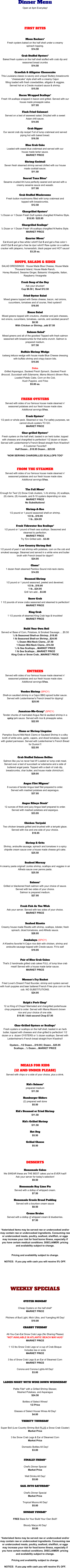 Dinner Menu Open at 4pm Everyday!     FIRST BITES       Moon Rockers* Fresh oysters baked on the half shell under a creamy  spinach topping. $14.50  Crab Stuffed Oysters* Baked fresh oysters on the half shell stuffed with crab dip and seasoned bread crumbs $14.50  Crawfish & Alligator Cheesecake This Louisiana classic is savory and unique! Buttery breadcrumb “cheesecake” style shell with a creamy Cajun filling loaded with fresh crawdaddies, alligator & veggies.   Served hot w/ a Creole mustard sauce & shrimp. $15.50  Bacon Wrapped Scallops* Fresh VA scallops wrapped in bacon and grilled. Served with our house made pineapple salsa. $17.95  Flash Fried Calamari Served on a bed of seaweed salad. Drizzled with a sweet  Asian chili sauce. $14.95  Crab Dipper Our secret crab dip recipe! Full of lump crabmeat and served piping hot with baked bread. $16.50  Blue Crab Cake Loaded with sweet blue crabmeat and served with our  house made tartar sauce.  MARKET PRICE  Shrimp Cocktail Seven fresh steamed shrimp served chilled with our house  made cocktail sauce. $11.50  Seared Tuna Bites* Sesame crusted Ahi tuna perfectly seared and served with a creamy sesame sauce and wasabi. $17.00  Crab Stuffed Mushrooms Fresh button mushrooms filled with lump crabmeat and  topped with breadcrumbs. $12.50  Chargrilled Oysters* ½ Dozen or 1 Dozen Fresh Gulf oysters chargilled N’Awlins Style. $18.95 / $25.95  Chargrilled Scallops* ½ Dozer or 1 Dozen Fresh VA scallops chargilled N’Awlins Style. MARKET PRICE  Quarter Moon* Eat 4 and get a free white t-shirt!! Eat 5 and get a free color t-shirt!! Eat 6 and get a free tie dye t-shirt!! Raw oyster on a saltine cracker with jalapeno, horseradish, black pepper and HOT sauce! $3.25 ea.   SOUPS, SALADS & SIDES SALAD DRESSINGS:  House Made Blue Cheese, House Made Thousand Island, House Made Ranch, Honey Mustard, Sesame Ginger, Balsamic Vinaigrette, Italian, Raspberry Vinaigrette  Fresh Soup of the Day Ask your shucker! Cup $8.50 |  Bowl $12.50      Fried Oyster Salad Mixed greens topped with Swiss cheese, bacon, red onions, cucumbers, tomatoes and of course, fried oysters!! $16.95  House Salad Mixed greens topped with croutons, cheddar and jack cheeses, red onions, cucumbers, tomatoes, carrots, and candied pecans!! $8.50 With Chicken or Shrimp...add $7.50     Salmon Salad* Mixed greens and all of the goodies! Topped with fresh salmon seasoned with breadcrumbs for that extra crunch. Salmon is prepared medium. $17.50  Buffalo Shrimp Wedge Iceberg lettuce wedge with house made Blue Cheese dressing with buffalo shrimp and crispy bacon bits. $15.95  Sides Grilled Asparagus, Sauteed Fresh Spinach, Sauteed Fresh Broccoli, Succotash with Edamame, Mama Moore’s Brown Rice, Loaded Potato Cake, Corn on the Cob, Hush Puppies, and Fries $5.00 ea.    FRESH OYSTERS Served with sides of our famous house made steamed n’  seasoned potatoes and our fresh house made slaw.  Additional servings $1ea.  Fresh Oysters* 1/2 peck or whole peck. Steamed or raw. For safety purposes, we cannot shuck oysters TO GO. MARKET PRICE  Char-grilled Oysters* Fresh oysters on the half shell, basted in an herb butter, topped with cheeses and chargrilled to perfection! 1/2 dozen or dozen. Served with Leidenheimer's French Bread straight from N'awlins!! A Customer Favorite!! Half Dozen....$18.95 Dozen....$25.95  *NOW SERVING CHARGRILLED SCALLOPS TOO*    FROM THE STEAMER Served with sides of our famous house made steamed n’  seasoned potatoes and our fresh house made slaw.  Additional servings $1ea.       The Full Moon* Enough for Two! (3) Snow Crab clusters, ¼ lb shrimp, (4) scallops, (6) clams, (8) mussels, and 8-10 oysters depending on size. MARKET PRICE No Substitutions!  Shrimp-A-Roo 1/2 pound or 1 pound seasoned shell-on shrimp. 1/2 lb...$18.95 1 lb...$24.95  Fresh Tidewater Sea Scallops* 1/2 pound or 1 pound of fresh sea scallops. Seasoned and steamed to perfection. MARKET PRICE Try 'Em Grilled add…$3.00  Low Country Shrimp Boil 1/2 pound of peel n' eat shrimp with potatoes, corn on the cob and smoked sausage. Steamed and served in a white wine and butter broth with French bread for dippin'! $24.95  Clams* 1 dozen fresh steamed Pamlico Sound mid-neck clams. $14.95  Steamed Shrimp 1/2 pound or 1 pound seasoned, peeled and deveined. 1/2 lb...$18.95 1 lb...$24.95 Grill 'em add....$3.00  Snow Crab 1 1/2 pounds of snow crabs seasoned and steamed to perfection! MARKET PRICE  King Crab 1 1/2 pounds of steamed King Crab legs & knuckles! MARKET PRICE       Build Your Own Boil Served w/ Base of Corn, Potatoes, & Smoked Sausage…..$5.50 ½ lb Seasoned Shell-on Shrimp...$18.95 1 lb Seasoned Shell-on Shrimp...$24.95 ½ Dozen Mid-Neck Clams...$7.50 1 Dozen Mid-Neck Clams...$14.50 ½ lb Sea Scallops....MARKET PRICE 1 lb Sea Scallops....MARKET PRICE King Crab or Snow Crab...MARKET PRICE     EntrEes Served with sides of our famous house made steamed n’  seasoned potatoes and our fresh house made slaw.  Additional servings $1ea.      Voodoo Shrimp (SPICY)  Shell-on sautéed shrimp in a Cajun BBQ spiced butter sauce. Served with Leidenhiemer's French bread for dipping!  $25.95      Jamaican-Me-Crazy* (SPICY)  Tender chunks of marinated Angus filet & sautéed shrimp in a spicy jerk sauce. Served with rice & pineapple salsa. $22.95   Clams or Shrimp Linguine Pamplico Sound Mid-Neck Clams or Sauteed Shrimp in a silky broth of white wine, garlic, capers, and diced tomatoes, topped with grated parmesan. Served with Leidenheimer’s French Bread for Dunkin’!! $22.95   Crab Stuffed Salmon Bellies Salmon like you’ve never had it!! Loaded w/ lump crab meat. Served over a bed of succotash w/ edamame and a side of buttered angel pasta. Topped with a dash of crab dip, breadcrumbs, char butter, and house made chimichurri. $29.95       Angus Filet Mignon* 8 ounces of tender Angus beef filet prepared to order.  Served with mashed potatoes and asparagus. $37.95   Angus Ribeye Steak* 12 ounces of thick and juicy Angus beef prepared to order. Served with mashed potatoes and aspargus. $33.95   Chicken Teriyaki Two chicken breasts grilled and brushed with a teriyaki glaze. Served with rice and one side of your choice.   $18.95   Shrimp & Grits Shrimp, andouille sausage, spinach and tomatoes in a spicy chipotle cream sauce over a house made cheese grit cake. $25.50   Seafood Mornay A creamy pasta original! Jumbo shrimp, scallops and veggies in an Alfredo sauce over penne pasta. $25.50   Salmon* Grilled or blackened fresh salmon with your choice of sauce. Served with two sides of your choice.  Salmon is prepared medium. $27.95   Fresh Fish As You Wish Ask your server. Served with two sides of your choice. MARKET PRICE   Seafood Risotto Creamy house made Risotto with shrimp, scallops, lobster, fresh spinach, diced tomatores, and Alfredo sauce. $28.95  Jambalaya (SPICY)  A N'awlins favorite! A Cajun rice dish with chicken, shrimp and andouille sausage topped with Creole sauce. Fit to eat! $19.95   Pair of Blue Crab Cakes That's 2 handmade grilled crab cakes FULL of lump blue crab meat! Served with a house made tartar sauce. MARKET PRICE   Mooner's Fry Basket Fried Lover's Dream! Fried flounder, shrimp and oysters served with hush puppies and beer battered French Fries plus corn on the cob. NO SUBSTITUTIONS. $24.95   Ralph’s Pork Chop* 12 oz King of Chops! Marinated and chargrilled porterhouse chop prepared to order. Served with Mama Moore's brown rice and your choice of one side. $19.95 / Add second Chop $7.95   Char-Grilled Oysters or Scallops* Fresh oysters or scallops on the half shell, basted in an herb butter, topped with cheeses and char-grilled to perfection! 1/2 dozen or a  dozen OYSTERS or ½ dozen scallops. Served with Leidenheimer's French bread straight from N'awlins!!   Oysters…1/2 Dozen....$18.95 | Dozen…$25.95 Scallops…½ Dozen....MARKET PRICE    MEALS FOR KIDS  (12 AND UNDER PLEASE) Served with chips or a side of your choice, plus a drink.   Kid’s Salmon* prepared medium $11.50  Hamburger Sliders (2) prepared well done $5.50  Kid’s Steamed or Fried Shrimp $11.50  Kid’s Grilled Shrimp $11.50  Hot Dog $5.50  Grilled Cheese $5.50     DESSERTS  Homemade Cakes We SWEAR these are THE BEST cakes you've EVER had!!  Ask your server for today's selection! $9.50  Homemade Key Lime Pie Served with a dollop of whipped cream. $7.50  Homemade Creole Bread Pudding Served with a bourbon cream sauce $8.50  Creme Brulee Served with a dollop of whipped cream & blueberries. $7.50   *Asterisked items may be served raw or undercooked and/or may contain raw or undercooked ingredients. Consuming raw or undercooked meats, poultry, seafood, shellfish, or eggs may increase your risk for food borne illness, especially if you have certain medical conditions. DISCLAIMER: pricing and availability subject to change.     Pricing and availability subject to change.  NOTICE:  If you pay with cash you will receive 5% OFF.      WEEKLY SPECIALS   OYSTER MONDAY  Cheap Oysters on the half shell* MARKET PRICE  Pitchers of Bud Light, Mich Ultra, and Yuengling All Day! $10.00  CRABBY TUESDAY  All-You-Can-Eat Snow Crab Legs (No Sharing Please) *NOT AVAILABLE IN ATLANTIC BEACH MAY-AUG* MARKET PRICE  1 1/2 lbs Snow Crab Legs w/ a cup of Crab Bisque Includes tea or soda MARKET PRICE  3 lbs of Snow Crab Legs & an Ear of Steamed Corn MARKET PRICE  Corona and Corona Lights All Day! $3.00   LADIES NIGHT WITH WINE DOWN WEDNESDAY  Petite Filet* with a Grilled Shrimp Skewer,  Mashed Potatoes, and Asparagus $24.50  Bottles of Select Wines! 1/2 Price  Glasses of Select House Wines All Day! $4.00  THIRSTY THURSDAY  Super Boil (Low Country Shrimp Boil PLUS a Snow Crab Cluster) Market Price  3 lbs Snow Crab Legs & Ear of Steamed Corn Market Price  Domestic Bottles All Day! $3.00   FINALLY FRIDAY*  Chef's Dinner Special Market Price  Well Drinks All Day! $5.00  SAIL INTO SATURDAY*  Chef's Dinner Special Market Price  Tropical Moons All Day! $5.00  SUNDAY FUNDAY*  FREE Base for Your Build Your Own Boil!!  Bloody Marys All Day! $5.00   *Asterisked items may be served raw or undercooked and/or may contain raw or undercooked ingredients. Consuming raw or undercooked meats, poultry, seafood, shellfish, or eggs may increase your risk for food borne illness, especially if you have certain medical conditions. DISCLAIMER: pricing and availability subject to change.    Pricing and availability subject to change.  NOTICE:  If you pay with cash you will receive 5% OFF.    `