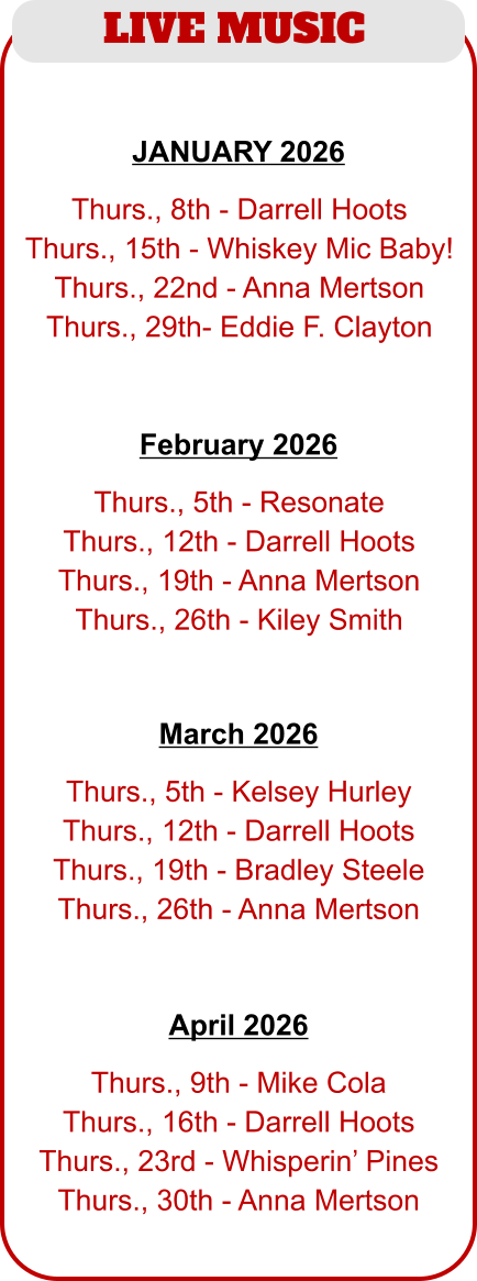 LIVE MUSIC   Thurs., 5th - Resonate Thurs., 12th - Darrell Hoots Thurs., 19th - Anna Mertson Thurs., 26th - Kiley Smith   February 2026   Thurs., 8th - Darrell Hoots Thurs., 15th - Whiskey Mic Baby! Thurs., 22nd - Anna Mertson Thurs., 29th- Eddie F. Clayton JANUARY 2026   Thurs., 5th - Kelsey Hurley Thurs., 12th - Darrell Hoots Thurs., 19th - Bradley Steele Thurs., 26th - Anna Mertson   March 2026   Thurs., 9th - Mike Cola Thurs., 16th - Darrell Hoots Thurs., 23rd - Whisperin’ Pines Thurs., 30th - Anna Mertson   April 2026