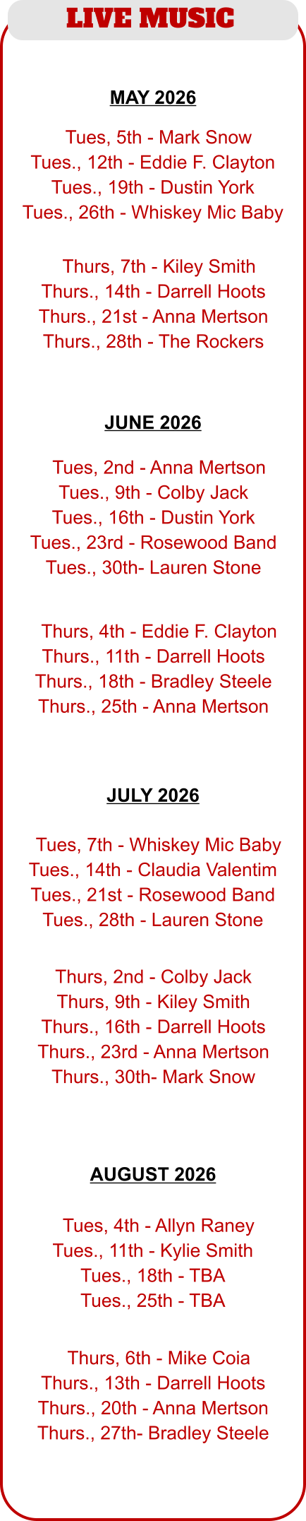 LIVE MUSIC  JUNE 2026  MAY 2026  JULY 2026  AUGUST 2026   TTues, 5th - Mark Snow Tues., 12th - Eddie F. Clayton Tues., 19th - Dustin York Tues., 26th - Whiskey Mic Baby  TThurs, 7th - Kiley Smith Thurs., 14th - Darrell Hoots Thurs., 21st - Anna Mertson Thurs., 28th - The Rockers  TTues, 2nd - Anna Mertson Tues., 9th - Colby Jack Tues., 16th - Dustin York Tues., 23rd - Rosewood Band Tues., 30th- Lauren Stone  TThurs, 4th - Eddie F. Clayton Thurs., 11th - Darrell Hoots Thurs., 18th - Bradley Steele Thurs., 25th - Anna Mertson  TTues, 4th - Allyn Raney Tues., 11th - Kylie Smith Tues., 18th - TBA Tues., 25th - TBA  TThurs, 6th - Mike Coia Thurs., 13th - Darrell Hoots Thurs., 20th - Anna Mertson Thurs., 27th- Bradley Steele  TTues, 7th - Whiskey Mic Baby Tues., 14th - Claudia Valentim Tues., 21st - Rosewood Band Tues., 28th - Lauren Stone  Thurs, 2nd - Colby Jack Thurs, 9th - Kiley Smith Thurs., 16th - Darrell Hoots Thurs., 23rd - Anna Mertson Thurs., 30th- Mark Snow