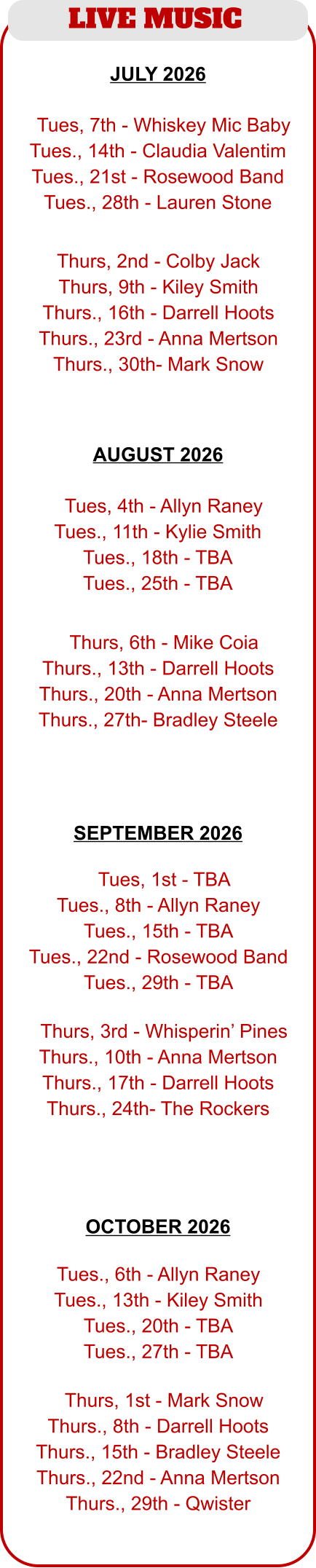 LIVE MUSIC  JULY 2026  AUGUST 2026   TTues, 4th - Allyn Raney Tues., 11th - Kylie Smith Tues., 18th - TBA Tues., 25th - TBA  TThurs, 6th - Mike Coia Thurs., 13th - Darrell Hoots Thurs., 20th - Anna Mertson Thurs., 27th- Bradley Steele  TTues, 7th - Whiskey Mic Baby Tues., 14th - Claudia Valentim Tues., 21st - Rosewood Band Tues., 28th - Lauren Stone  Thurs, 2nd - Colby Jack Thurs, 9th - Kiley Smith Thurs., 16th - Darrell Hoots Thurs., 23rd - Anna Mertson Thurs., 30th- Mark Snow  TTues, 1st - TBA Tues., 8th - Allyn Raney Tues., 15th - TBA Tues., 22nd - Rosewood Band Tues., 29th - TBA  TThurs, 3rd - Whisperin’ Pines Thurs., 10th - Anna Mertson Thurs., 17th - Darrell Hoots Thurs., 24th- The Rockers   Tues., 6th - Allyn Raney Tues., 13th - Kiley Smith Tues., 20th - TBA Tues., 27th - TBA  TThurs, 1st - Mark Snow Thurs., 8th - Darrell Hoots Thurs., 15th - Bradley Steele Thurs., 22nd - Anna Mertson Thurs., 29th - Qwister SEPTEMBER 2026  OCTOBER 2026