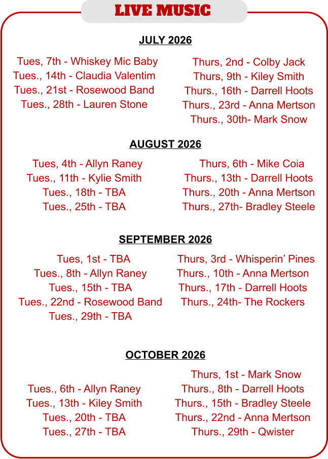 LIVE MUSIC  JULY 2026  AUGUST 2026   TTues, 4th - Allyn Raney Tues., 11th - Kylie Smith Tues., 18th - TBA Tues., 25th - TBA  TThurs, 6th - Mike Coia Thurs., 13th - Darrell Hoots Thurs., 20th - Anna Mertson Thurs., 27th- Bradley Steele  TTues, 7th - Whiskey Mic Baby Tues., 14th - Claudia Valentim Tues., 21st - Rosewood Band Tues., 28th - Lauren Stone  Thurs, 2nd - Colby Jack Thurs, 9th - Kiley Smith Thurs., 16th - Darrell Hoots Thurs., 23rd - Anna Mertson Thurs., 30th- Mark Snow SEPTEMBER 2026   TTues, 1st - TBA Tues., 8th - Allyn Raney Tues., 15th - TBA Tues., 22nd - Rosewood Band Tues., 29th - TBA  TThurs, 3rd - Whisperin’ Pines Thurs., 10th - Anna Mertson Thurs., 17th - Darrell Hoots Thurs., 24th- The Rockers OCTOBER 2026    Tues., 6th - Allyn Raney Tues., 13th - Kiley Smith Tues., 20th - TBA Tues., 27th - TBA  TThurs, 1st - Mark Snow Thurs., 8th - Darrell Hoots Thurs., 15th - Bradley Steele Thurs., 22nd - Anna Mertson Thurs., 29th - Qwister
