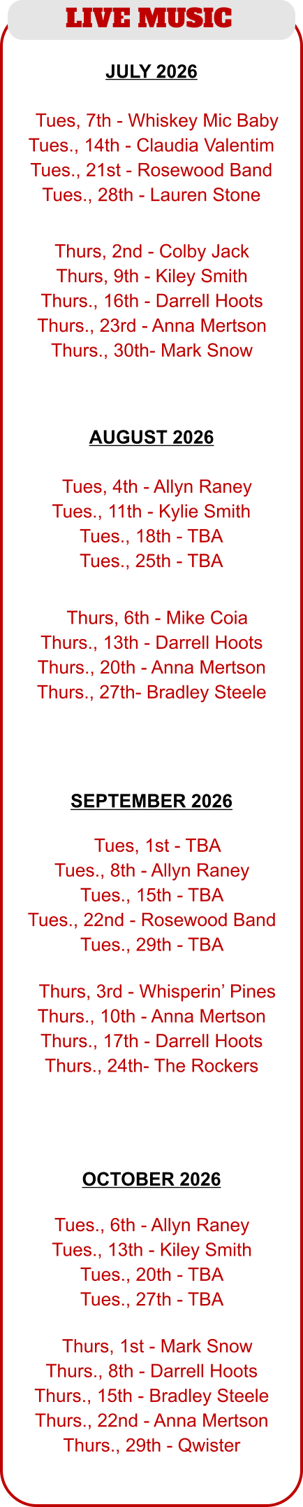 LIVE MUSIC  JULY 2026  AUGUST 2026   TTues, 4th - Allyn Raney Tues., 11th - Kylie Smith Tues., 18th - TBA Tues., 25th - TBA  TThurs, 6th - Mike Coia Thurs., 13th - Darrell Hoots Thurs., 20th - Anna Mertson Thurs., 27th- Bradley Steele  TTues, 7th - Whiskey Mic Baby Tues., 14th - Claudia Valentim Tues., 21st - Rosewood Band Tues., 28th - Lauren Stone  Thurs, 2nd - Colby Jack Thurs, 9th - Kiley Smith Thurs., 16th - Darrell Hoots Thurs., 23rd - Anna Mertson Thurs., 30th- Mark Snow  TTues, 1st - TBA Tues., 8th - Allyn Raney Tues., 15th - TBA Tues., 22nd - Rosewood Band Tues., 29th - TBA  TThurs, 3rd - Whisperin’ Pines Thurs., 10th - Anna Mertson Thurs., 17th - Darrell Hoots Thurs., 24th- The Rockers   Tues., 6th - Allyn Raney Tues., 13th - Kiley Smith Tues., 20th - TBA Tues., 27th - TBA  TThurs, 1st - Mark Snow Thurs., 8th - Darrell Hoots Thurs., 15th - Bradley Steele Thurs., 22nd - Anna Mertson Thurs., 29th - Qwister SEPTEMBER 2026  OCTOBER 2026