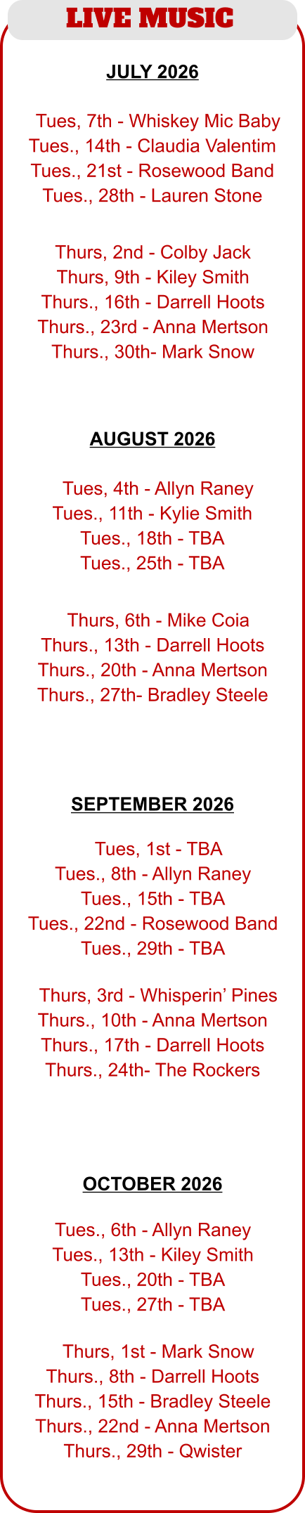 LIVE MUSIC  JULY 2026  AUGUST 2026   TTues, 4th - Allyn Raney Tues., 11th - Kylie Smith Tues., 18th - TBA Tues., 25th - TBA  TThurs, 6th - Mike Coia Thurs., 13th - Darrell Hoots Thurs., 20th - Anna Mertson Thurs., 27th- Bradley Steele  TTues, 7th - Whiskey Mic Baby Tues., 14th - Claudia Valentim Tues., 21st - Rosewood Band Tues., 28th - Lauren Stone  Thurs, 2nd - Colby Jack Thurs, 9th - Kiley Smith Thurs., 16th - Darrell Hoots Thurs., 23rd - Anna Mertson Thurs., 30th- Mark Snow  TTues, 1st - TBA Tues., 8th - Allyn Raney Tues., 15th - TBA Tues., 22nd - Rosewood Band Tues., 29th - TBA  TThurs, 3rd - Whisperin’ Pines Thurs., 10th - Anna Mertson Thurs., 17th - Darrell Hoots Thurs., 24th- The Rockers   Tues., 6th - Allyn Raney Tues., 13th - Kiley Smith Tues., 20th - TBA Tues., 27th - TBA  TThurs, 1st - Mark Snow Thurs., 8th - Darrell Hoots Thurs., 15th - Bradley Steele Thurs., 22nd - Anna Mertson Thurs., 29th - Qwister SEPTEMBER 2026  OCTOBER 2026