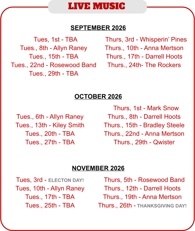 LIVE MUSIC  NOVEMBER 2026   Tues, 3rd - ELECTON DAY! Tues, 10th - Allyn Raney Tues., 17th - TBA Tues., 25th - TBA  TThurs, 5th - Rosewood Band Thurs., 12th - Darrell Hoots Thurs., 19th - Anna Mertson Thurs., 26th - THANKSGIVING DAY! SEPTEMBER 2026   TTues, 1st - TBA Tues., 8th - Allyn Raney Tues., 15th - TBA Tues., 22nd - Rosewood Band Tues., 29th - TBA  TThurs, 3rd - Whisperin’ Pines Thurs., 10th - Anna Mertson Thurs., 17th - Darrell Hoots Thurs., 24th- The Rockers OCTOBER 2026    Tues., 6th - Allyn Raney Tues., 13th - Kiley Smith Tues., 20th - TBA Tues., 27th - TBA  TThurs, 1st - Mark Snow Thurs., 8th - Darrell Hoots Thurs., 15th - Bradley Steele Thurs., 22nd - Anna Mertson Thurs., 29th - Qwister