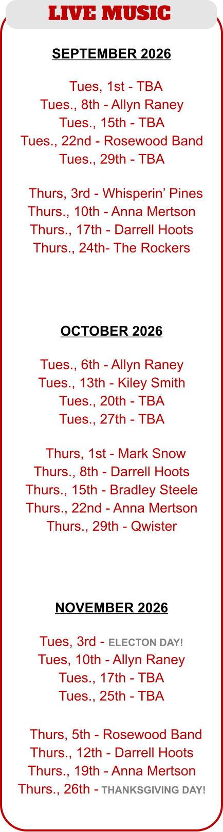 LIVE MUSIC   TTues, 1st - TBA Tues., 8th - Allyn Raney Tues., 15th - TBA Tues., 22nd - Rosewood Band Tues., 29th - TBA  TThurs, 3rd - Whisperin’ Pines Thurs., 10th - Anna Mertson Thurs., 17th - Darrell Hoots Thurs., 24th- The Rockers   Tues., 6th - Allyn Raney Tues., 13th - Kiley Smith Tues., 20th - TBA Tues., 27th - TBA  TThurs, 1st - Mark Snow Thurs., 8th - Darrell Hoots Thurs., 15th - Bradley Steele Thurs., 22nd - Anna Mertson Thurs., 29th - Qwister SEPTEMBER 2026  OCTOBER 2026   Tues, 3rd - ELECTON DAY! Tues, 10th - Allyn Raney Tues., 17th - TBA Tues., 25th - TBA  TThurs, 5th - Rosewood Band Thurs., 12th - Darrell Hoots Thurs., 19th - Anna Mertson Thurs., 26th - THANKSGIVING DAY! NOVEMBER 2026