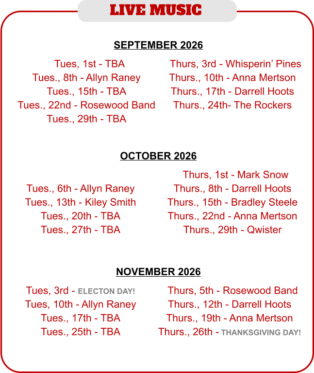 LIVE MUSIC  NOVEMBER 2026   Tues, 3rd - ELECTON DAY! Tues, 10th - Allyn Raney Tues., 17th - TBA Tues., 25th - TBA  TThurs, 5th - Rosewood Band Thurs., 12th - Darrell Hoots Thurs., 19th - Anna Mertson Thurs., 26th - THANKSGIVING DAY! SEPTEMBER 2026   TTues, 1st - TBA Tues., 8th - Allyn Raney Tues., 15th - TBA Tues., 22nd - Rosewood Band Tues., 29th - TBA  TThurs, 3rd - Whisperin’ Pines Thurs., 10th - Anna Mertson Thurs., 17th - Darrell Hoots Thurs., 24th- The Rockers OCTOBER 2026    Tues., 6th - Allyn Raney Tues., 13th - Kiley Smith Tues., 20th - TBA Tues., 27th - TBA  TThurs, 1st - Mark Snow Thurs., 8th - Darrell Hoots Thurs., 15th - Bradley Steele Thurs., 22nd - Anna Mertson Thurs., 29th - Qwister
